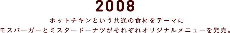 2008 ホットチキンという共通の食材をテーマにモスバーガーとミスタードーナツがそれぞれオリジナルメニューを発売。