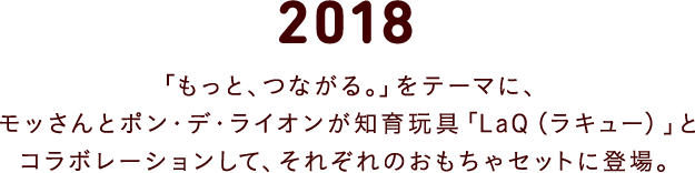 2018 「もっと、つながる」をテーマに、モッさんとポン・デ・ライオンが知育玩具「LaQ（ラキュー）」とコラボレーションして、それぞれのおもちゃセットに登場。